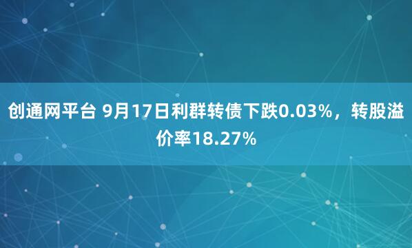 创通网平台 9月17日利群转债下跌0.03%，转股溢价率18.27%