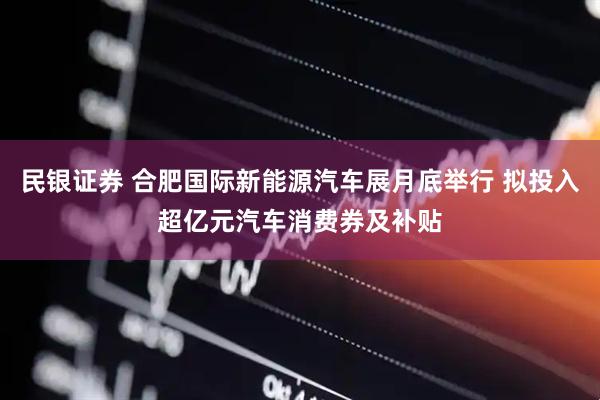 民银证券 合肥国际新能源汽车展月底举行 拟投入超亿元汽车消费券及补贴