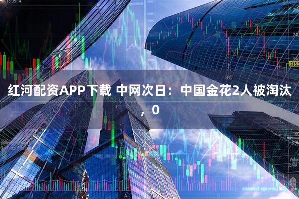 红河配资APP下载 中网次日：中国金花2人被淘汰，0