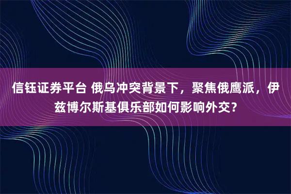 信钰证券平台 俄乌冲突背景下，聚焦俄鹰派，伊兹博尔斯基俱乐部如何影响外交？