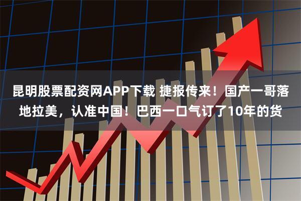 昆明股票配资网APP下载 捷报传来！国产一哥落地拉美，认准中国！巴西一口气订了10年的货