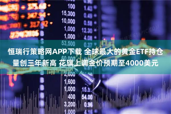 恒瑞行策略网APP下载 全球最大的黄金ETF持仓量创三年新高 花旗上调金价预期至4000美元