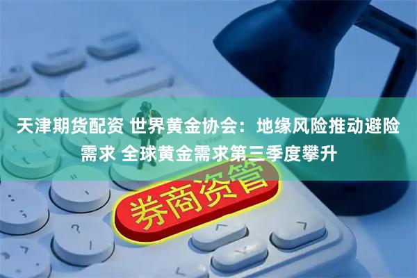 天津期货配资 世界黄金协会：地缘风险推动避险需求 全球黄金需求第三季度攀升
