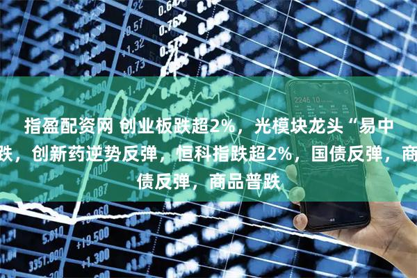 指盈配资网 创业板跌超2%，光模块龙头“易中天”大跌，创新药逆势反弹，恒科指跌超2%，国债反弹，商品普跌