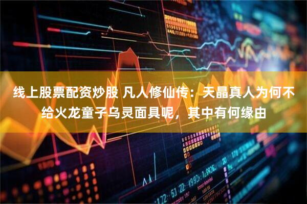线上股票配资炒股 凡人修仙传：天晶真人为何不给火龙童子乌灵面具呢，其中有何缘由