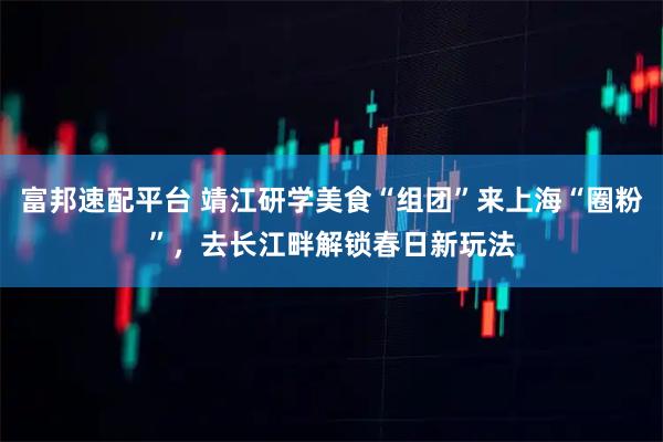 富邦速配平台 靖江研学美食“组团”来上海“圈粉”，去长江畔解锁春日新玩法