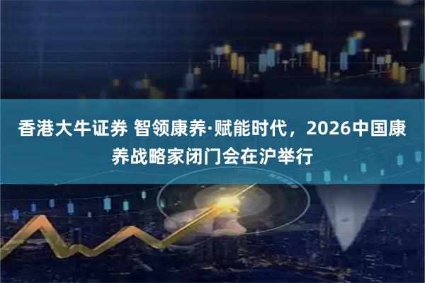 香港大牛证券 智领康养·赋能时代，2026中国康养战略家闭门会在沪举行