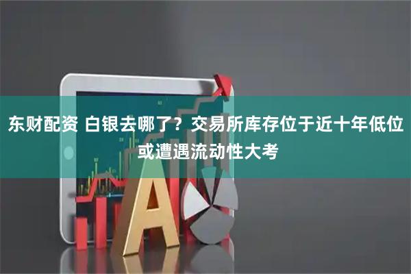 东财配资 白银去哪了？交易所库存位于近十年低位 或遭遇流动性大考