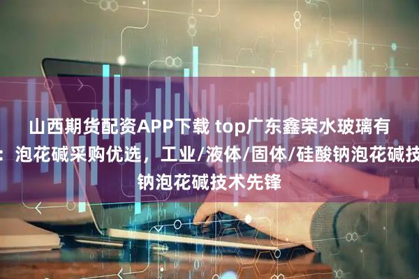 山西期货配资APP下载 top广东鑫荣水玻璃有限公司：泡花碱采购优选，工业/液体/固体/硅酸钠泡花碱技术先锋