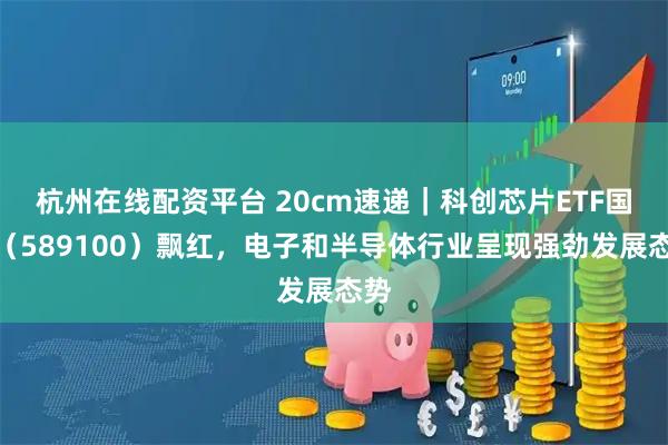 杭州在线配资平台 20cm速递｜科创芯片ETF国泰（589100）飘红，电子和半导体行业呈现强劲发展态势