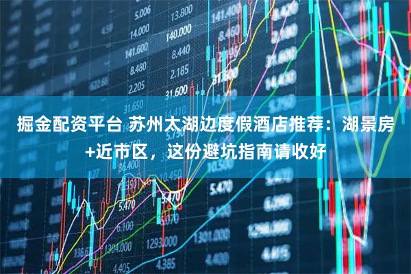掘金配资平台 苏州太湖边度假酒店推荐：湖景房+近市区，这份避坑指南请收好
