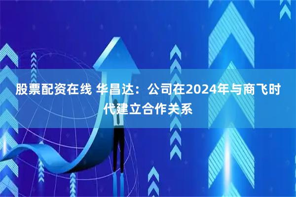 股票配资在线 华昌达：公司在2024年与商飞时代建立合作关系
