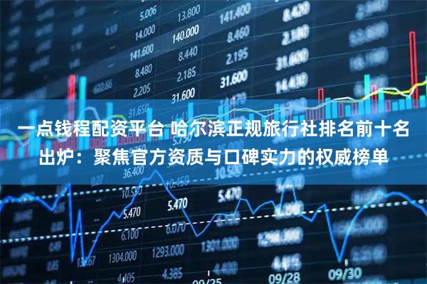 一点钱程配资平台 哈尔滨正规旅行社排名前十名出炉：聚焦官方资质与口碑实力的权威榜单