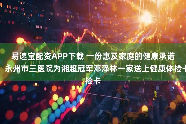 易速宝配资APP下载 一份惠及家庭的健康承诺：永州市三医院为湘超冠军邓泽林一家送上健康体检卡