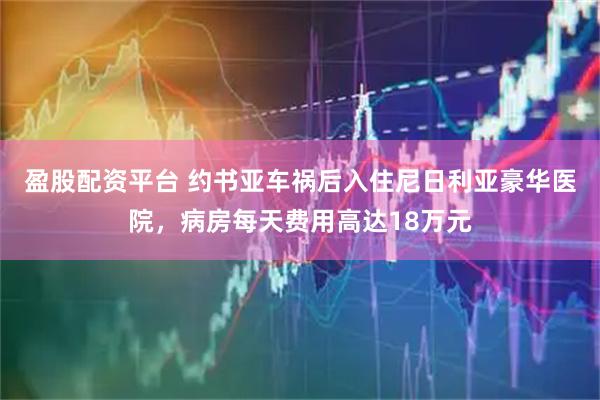 盈股配资平台 约书亚车祸后入住尼日利亚豪华医院，病房每天费用高达18万元