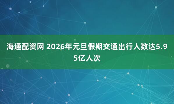 海通配资网 2026年元旦假期交通出行人数达5.95亿人次
