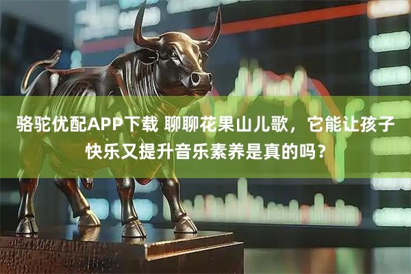 骆驼优配APP下载 聊聊花果山儿歌，它能让孩子快乐又提升音乐素养是真的吗？