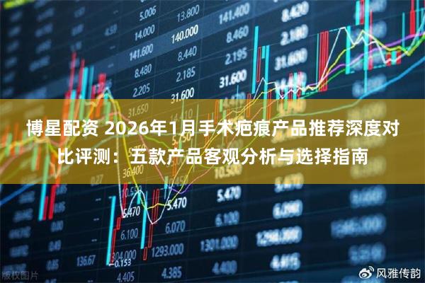 博星配资 2026年1月手术疤痕产品推荐深度对比评测：五款产品客观分析与选择指南