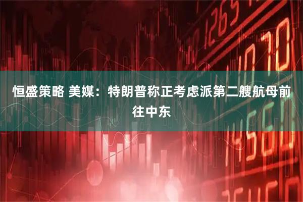 恒盛策略 美媒：特朗普称正考虑派第二艘航母前往中东