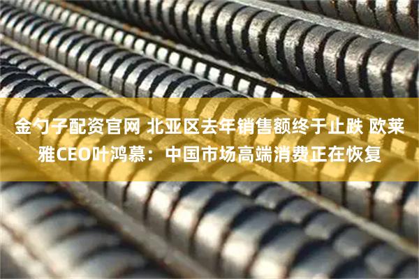 金勺子配资官网 北亚区去年销售额终于止跌 欧莱雅CEO叶鸿慕：中国市场高端消费正在恢复
