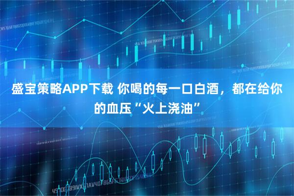 盛宝策略APP下载 你喝的每一口白酒，都在给你的血压“火上浇油”