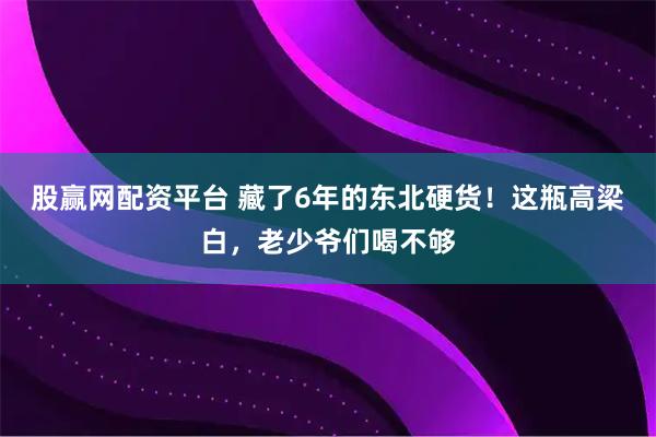 股赢网配资平台 藏了6年的东北硬货！这瓶高梁白，老少爷们喝不够