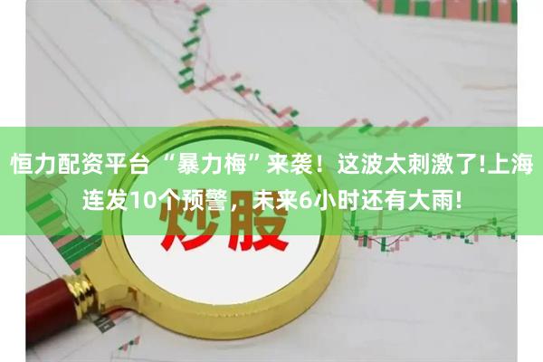 恒力配资平台 “暴力梅”来袭！这波太刺激了!上海连发10个预警，未来6小时还有大雨!