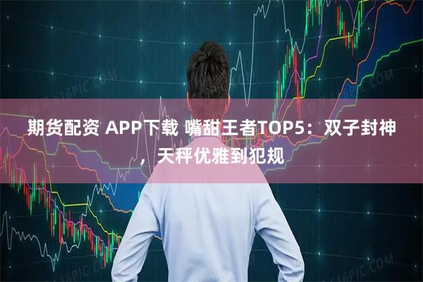 期货配资 APP下载 嘴甜王者TOP5：双子封神，天秤优雅到犯规