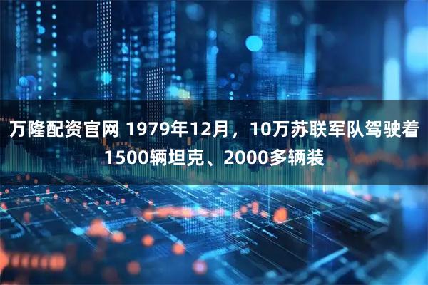 万隆配资官网 1979年12月，10万苏联军队驾驶着1500辆坦克、2000多辆装