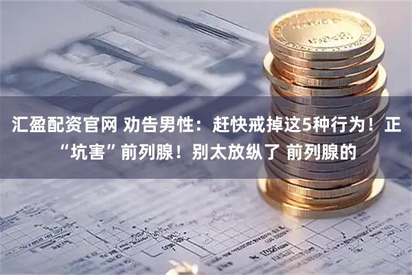 汇盈配资官网 劝告男性：赶快戒掉这5种行为！正“坑害”前列腺！别太放纵了 前列腺的