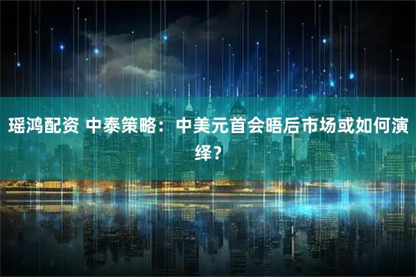 瑶鸿配资 中泰策略：中美元首会晤后市场或如何演绎？