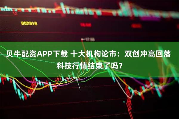 贝牛配资APP下载 十大机构论市：双创冲高回落 科技行情结束了吗？