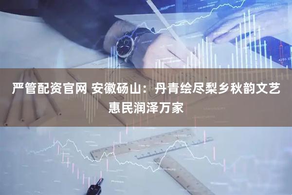 严管配资官网 安徽砀山：丹青绘尽梨乡秋韵文艺惠民润泽万家