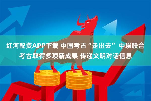 红河配资APP下载 中国考古“走出去” 中埃联合考古取得多项新成果 传递文明对话信息