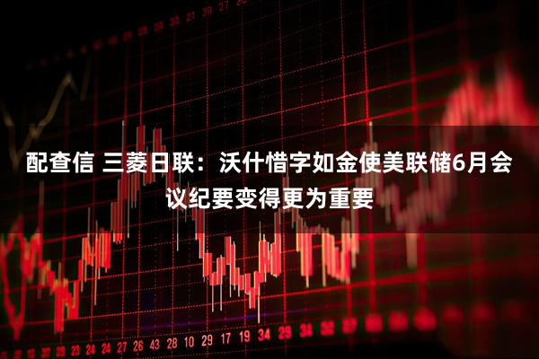 配查信 三菱日联：沃什惜字如金使美联储6月会议纪要变得更为重要