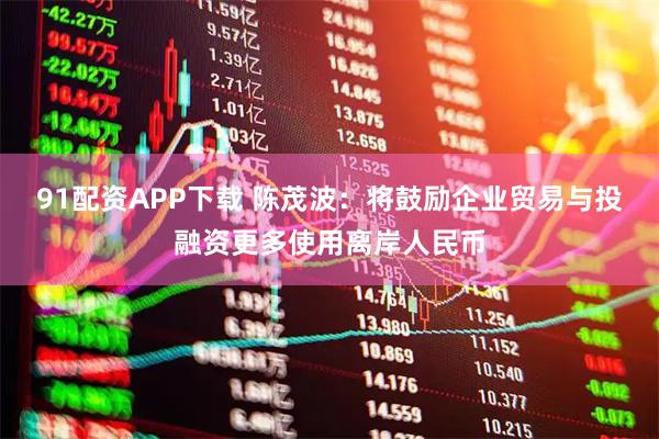 91配资APP下载 陈茂波：将鼓励企业贸易与投融资更多使用离岸人民币