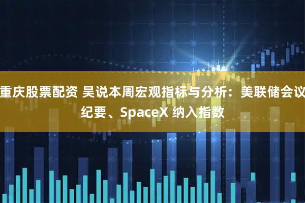 重庆股票配资 吴说本周宏观指标与分析：美联储会议纪要、SpaceX 纳入指数
