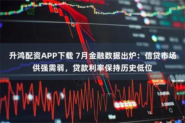 升鸿配资APP下载 7月金融数据出炉：信贷市场供强需弱，贷款利率保持历史低位