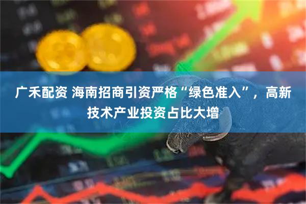 广禾配资 海南招商引资严格“绿色准入”，高新技术产业投资占比大增